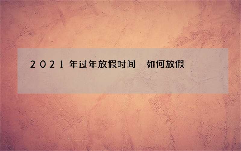 2021年过年放假时间 如何放假